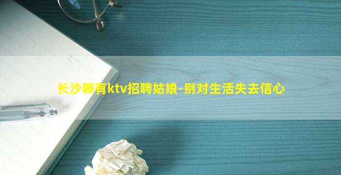 长沙哪有ktv招聘姑娘-别对生活失去信心
